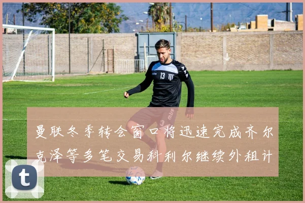 曼联冬季转会窗口将迅速完成齐尔克泽等多笔交易科利尔继续外租计划