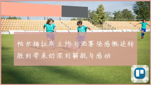 帕尔梅拉斯主帅泪洒赛场感慨逆转胜利带来的深刻解脱与感动