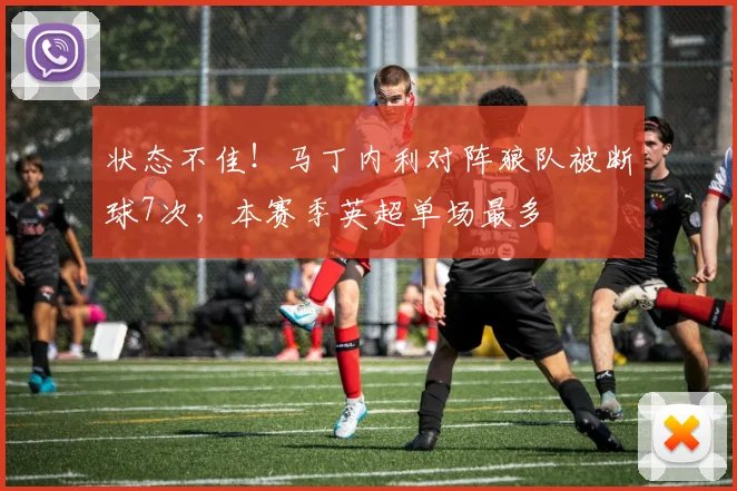 状态不佳！马丁内利对阵狼队被断球7次，本赛季英超单场最多