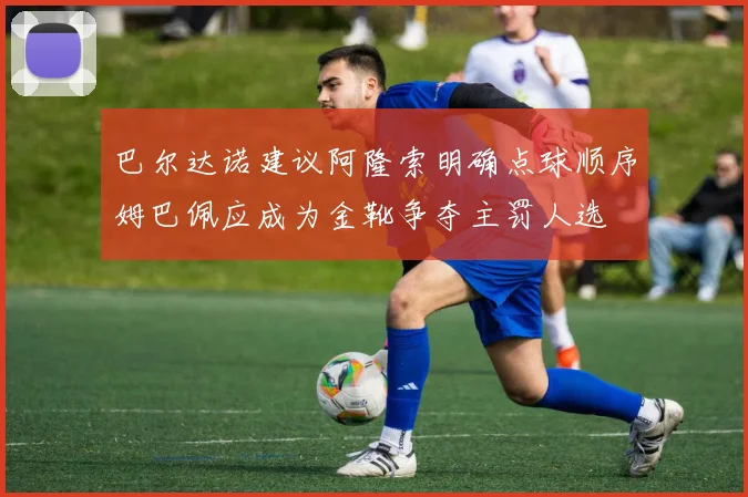 巴尔达诺建议阿隆索明确点球顺序姆巴佩应成为金靴争夺主罚人选