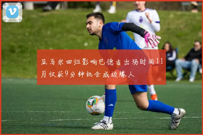 亚马尔回归影响巴德吉出场时间11月仅获9分钟机会成边缘人