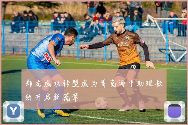 郑龙成功转型成为青岛海牛助理教练开启新篇章
