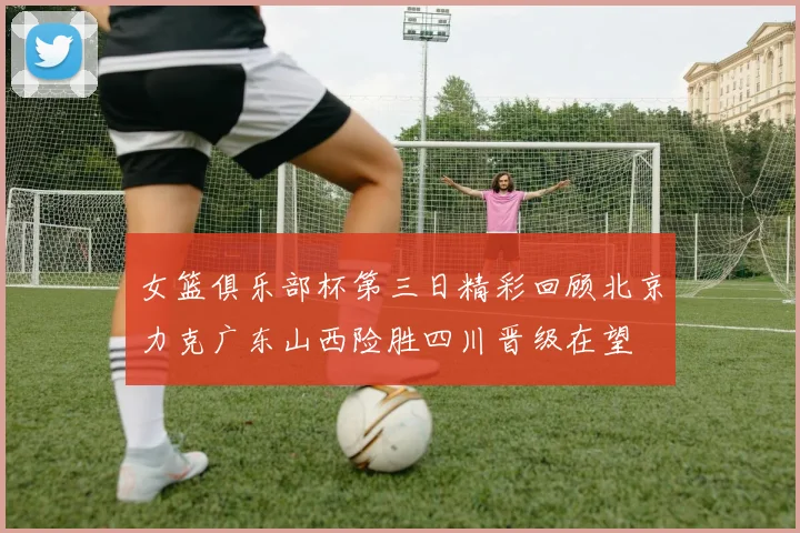 女篮俱乐部杯第三日精彩回顾北京力克广东山西险胜四川晋级在望