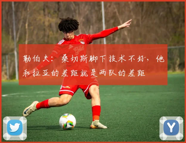勒伯夫：桑切斯脚下技术不好，他和拉亚的差距就是两队的差距