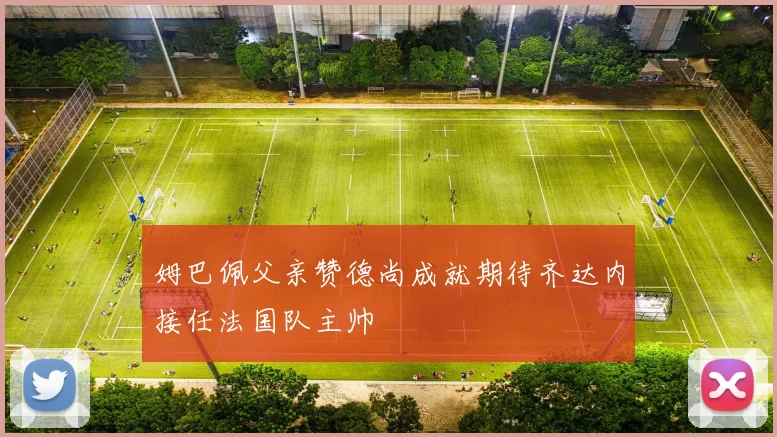 姆巴佩父亲赞德尚成就期待齐达内接任法国队主帅