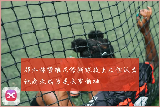 邓加称赞维尼修斯球技出众但认为他尚未成为更衣室领袖