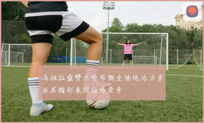 马祖拉盛赞杰伦布朗全场统治力亲历其精彩表现倍感荣幸