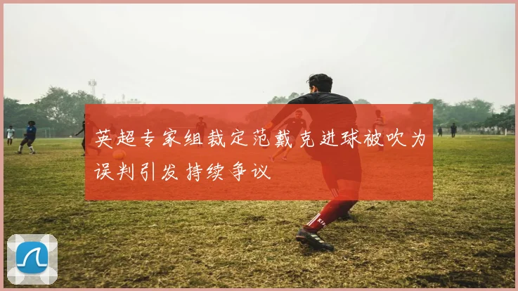 英超专家组裁定范戴克进球被吹为误判引发持续争议