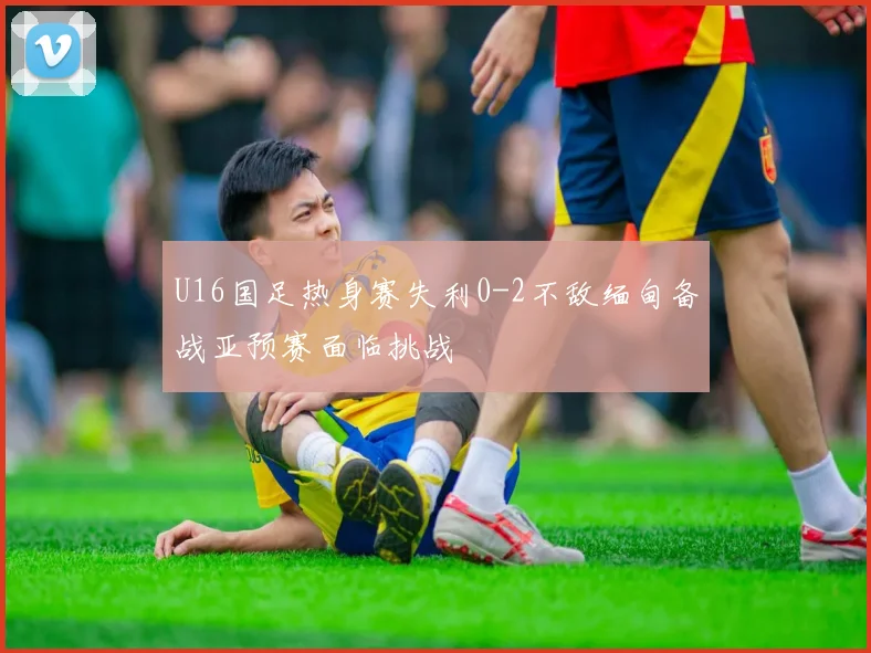 U16国足热身赛失利0-2不敌缅甸备战亚预赛面临挑战