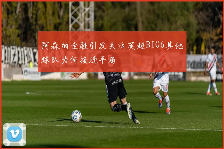 阿森纳全胜引发关注英超BIG6其他球队为何接连平局