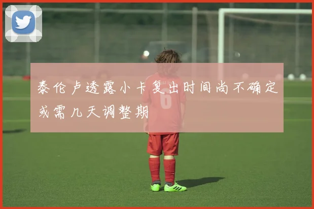 泰伦卢透露小卡复出时间尚不确定或需几天调整期