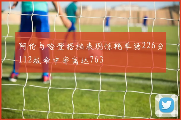 阿伦与哈登搭档表现惊艳单场226分112板命中率高达763