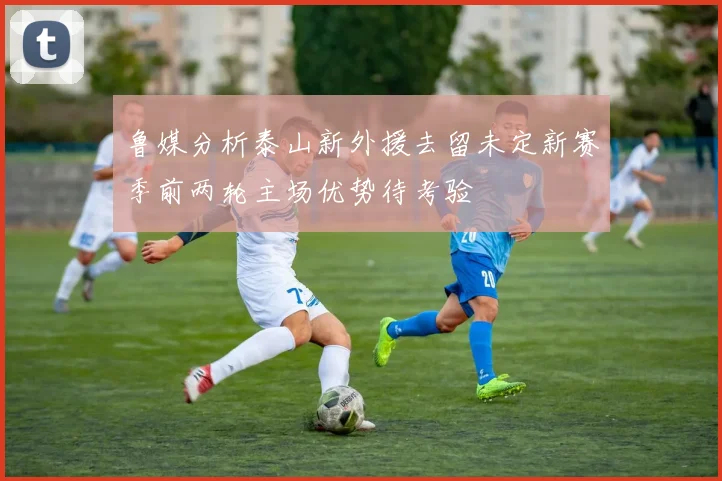 鲁媒分析泰山新外援去留未定新赛季前两轮主场优势待考验