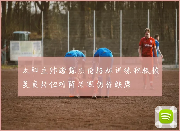 太阳主帅透露杰伦格林训练积极恢复良好但对阵活塞仍将缺席