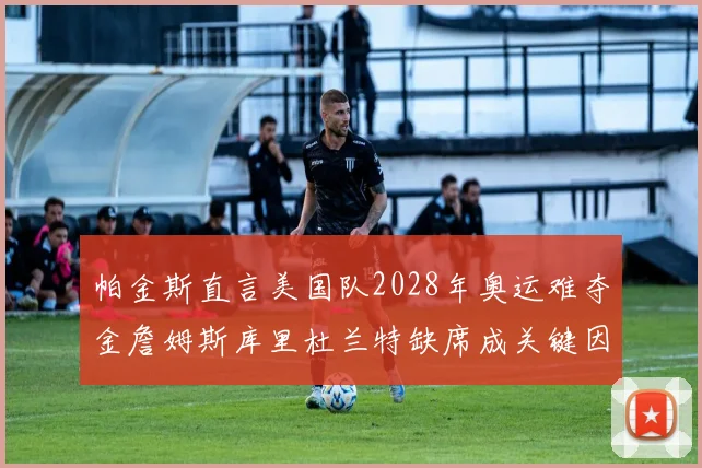 帕金斯直言美国队2028年奥运难夺金詹姆斯库里杜兰特缺席成关键因素