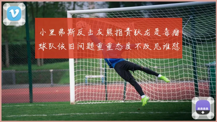 小里弗斯反击灰熊指责狄龙是毒瘤球队依旧问题重重态度不改见谁怼谁