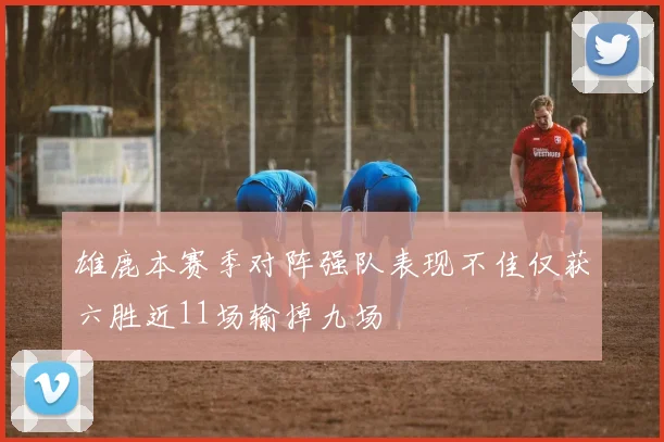 雄鹿本赛季对阵强队表现不佳仅获六胜近11场输掉九场