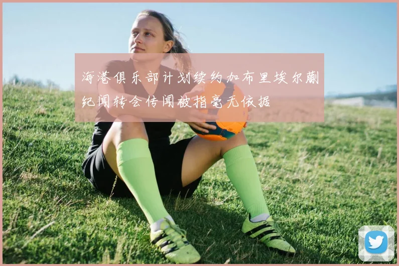 海港俱乐部计划续约加布里埃尔蒯纪闻转会传闻被指毫无依据