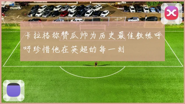 卡拉格称赞瓜帅为历史最佳教练呼吁珍惜他在英超的每一刻