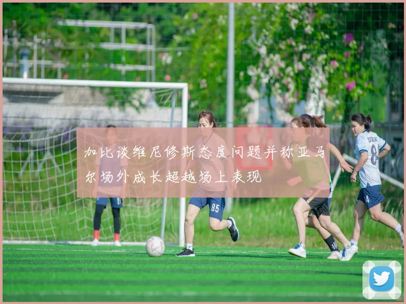 加比谈维尼修斯态度问题并称亚马尔场外成长超越场上表现