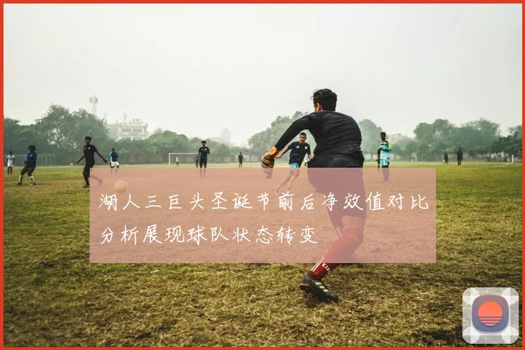 湖人三巨头圣诞节前后净效值对比分析展现球队状态转变