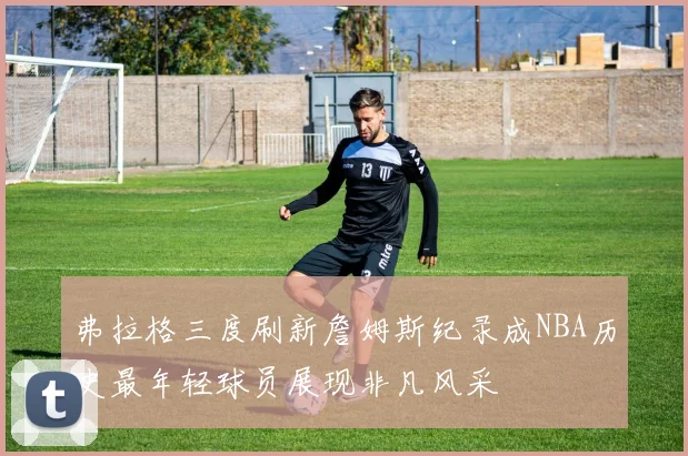 弗拉格三度刷新詹姆斯纪录成NBA历史最年轻球员展现非凡风采