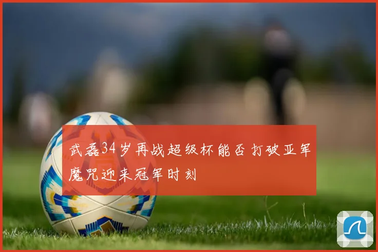 武磊34岁再战超级杯能否打破亚军魔咒迎来冠军时刻