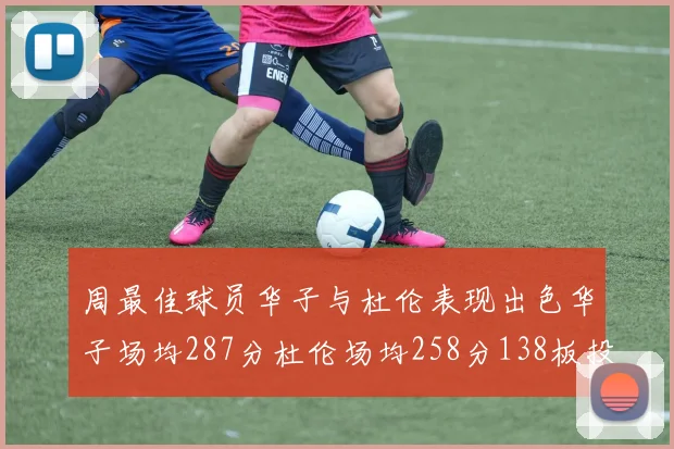 周最佳球员华子与杜伦表现出色华子场均287分杜伦场均258分138板投篮命中率高达639