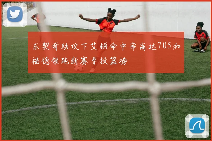 东契奇助攻下艾顿命中率高达705加福德领跑新赛季投篮榜