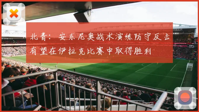 北青：安东尼奥战术演练防守反击有望在伊拉克比赛中取得胜利