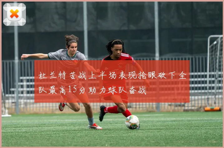 杜兰特苦战上半场表现抢眼砍下全队最高15分助力球队奋战