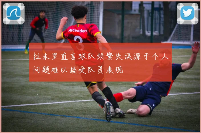 拉米罗直言球队频繁失误源于个人问题难以接受队员表现